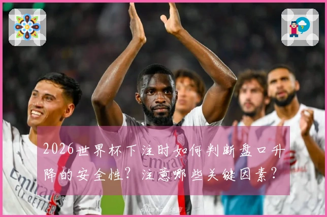 2026世界杯下注时如何判断盘口升降的安全性？注意哪些关键因素？