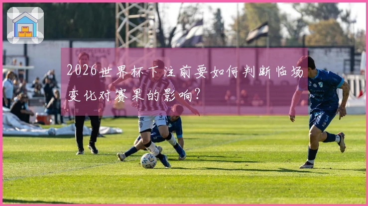 2026世界杯下注前要如何判断临场变化对赛果的影响？