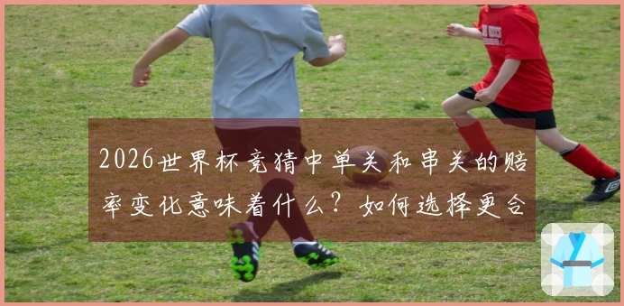 2026世界杯竞猜中单关和串关的赔率变化意味着什么？如何选择更合适的投注方式？